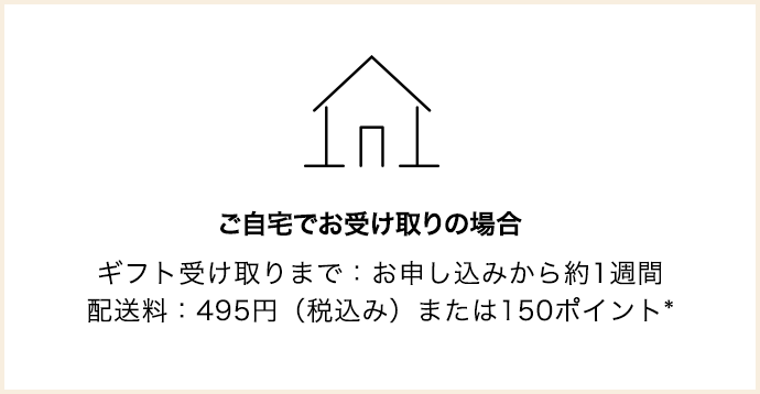 ご自宅でお受け取りの場合 ギフト受け取りまで：お申し込みから約1週間 配送料：495円（税込み）または150ポイント*