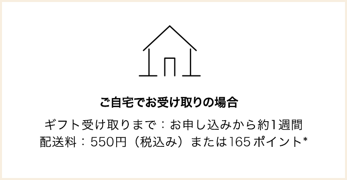 ご自宅でお受け取りの場合 ギフト受け取りまで：お申し込みから約1週間 配送料：495円（税込み）または150ポイント*