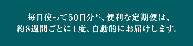 毎日使って50日分*1、便利な定期便は、約8週間ごとに1度、自動的にお届けします。