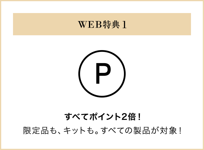 WEB特典 1｜すべてポイント2倍！限定品も、キットも。すべての製品が対象！