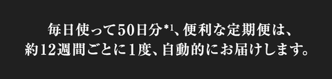 毎日使って50日分*1、便利な定期便は、約12週間ごとに1度、自動的にお届けします。