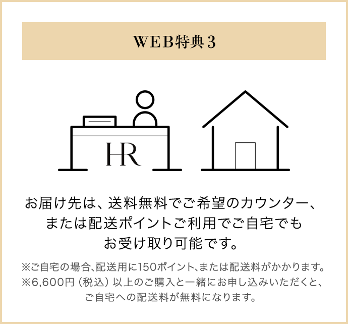 WEB特典 3｜お届け先は、送料無料でご希望のカウンター、 または配送ポイントご利用でご自宅でも お受け取り可能です。※ご自宅の場合、配送用に150ポイント、または配送料がかかります。 ※6,600円（税込）以上のご購入と一緒にお申し込みいただくと、 ご自宅への配送料が無料になります。